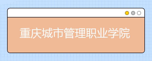 重庆城市管理职业学院五年制大专2019年招生简章