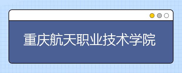 重庆航天职业技术学院五年制大专2019年招生简章