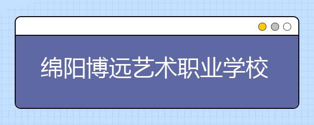 绵阳博远艺术职业学校2019年录取分数线