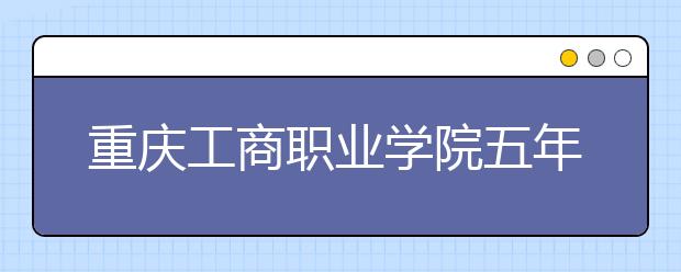 重慶工商職業(yè)學(xué)院五年制大專2019年招生計(jì)劃（附2019年計(jì)劃）