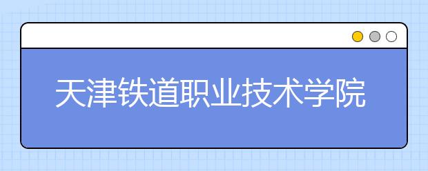 天津铁道职业技术学院2019年普通高职招生章程