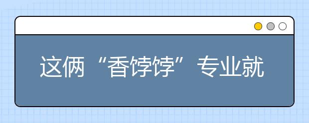 这俩“香饽饽”专业就业好：报考要作吃苦准备