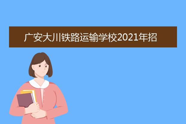 廣安大川鐵路運輸學(xué)校2021年招生錄取分?jǐn)?shù)線