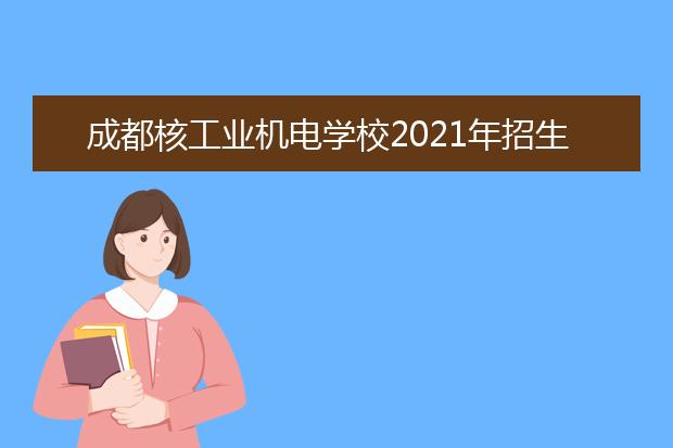 成都核工业机电学校2021年招生计划