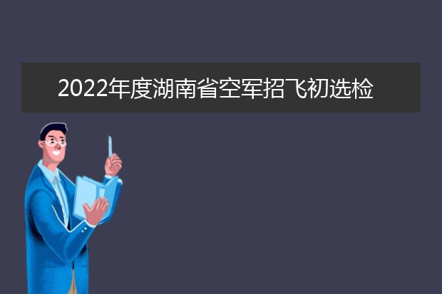 2022年度湖南省空军招飞初选检测日程安排及注意事项