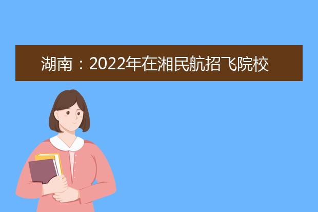 湖南：2022年在湘民航招飛院校招收飛行學(xué)生初檢等有關(guān)工作的通知