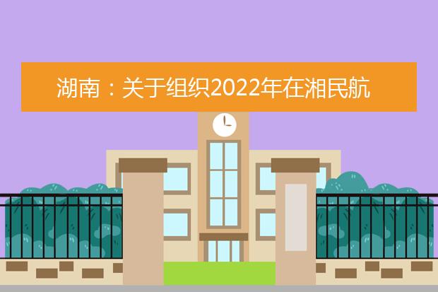 湖南：关于组织2022年在湘民航招飞院校招收飞行学生初检等有关工作的通知