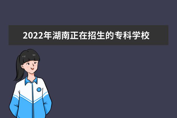2022年湖南正在招生的专科学校有哪些