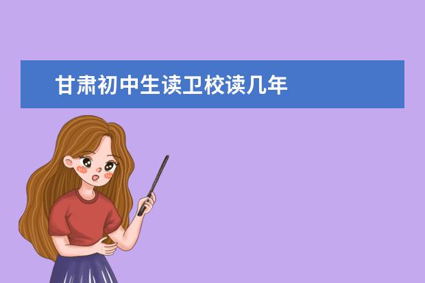 甘肅初中生讀衛(wèi)校讀幾年 甘肅衛(wèi)校招生條件是什么