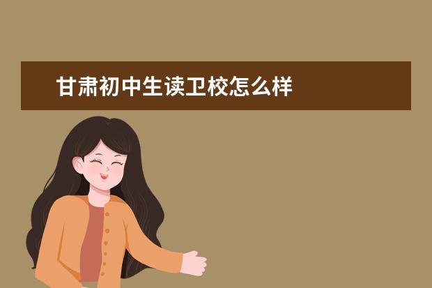 甘肅初中生讀衛(wèi)校怎么樣 甘肅衛(wèi)校哪家好