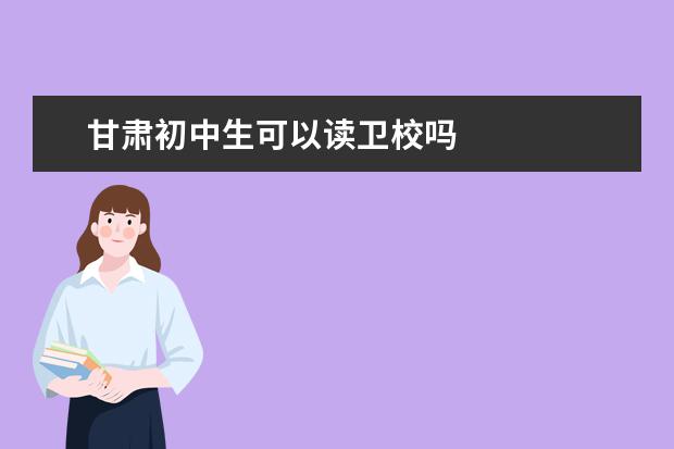 甘肃初中生可以读卫校吗 甘肃卫校宝马男个条件是什么