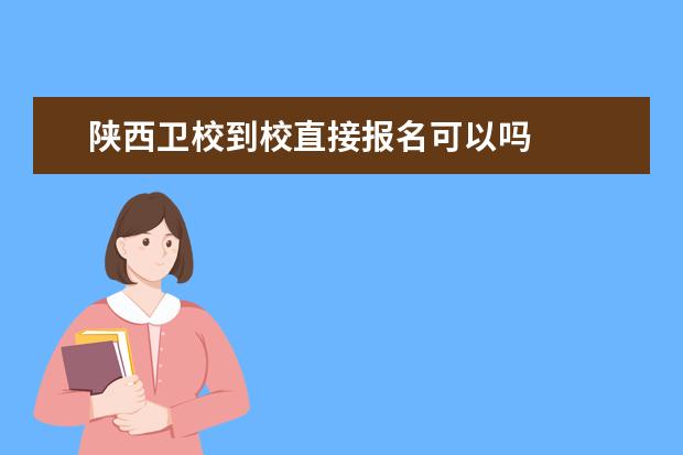 陕西卫校到校直接报名可以吗 陕西卫校报名条件是什么