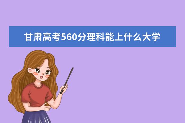 甘肃高考560分理科能上什么大学（2022好大学推荐）