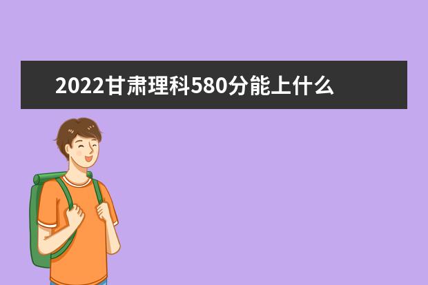 2022甘肃理科580分能上什么学校（好大学有哪些）