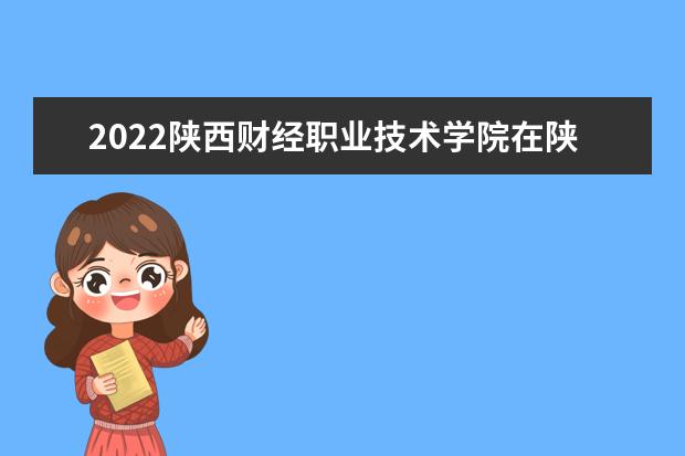 2022陕西财经职业技术学院在陕西录取分数线及招生计划「含招生人数、位次」