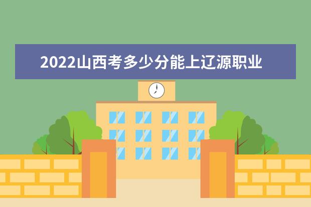 2022山西考多少分能上辽源职业技术学院（录取分数线、招生人数、位次）