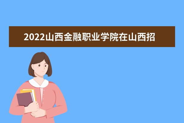 2022山西金融职业学院在山西招生人数、录取分数线、位次（文科+理科）