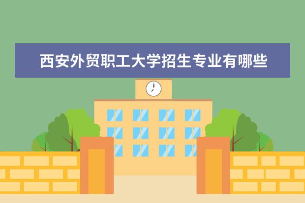 西安外贸职工大学招生专业有哪些  西安外贸职工大学专业目录大全