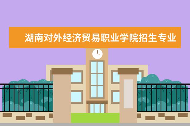 湖南对外经济贸易职业学院招生专业有哪些  湖南对外经济贸易职业学院专业目录大全
