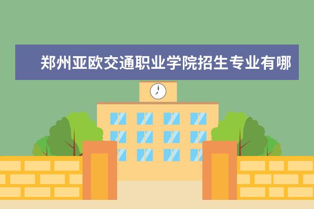 郑州亚欧交通职业学院招生专业有哪些  郑州亚欧交通职业学院专业目录大全