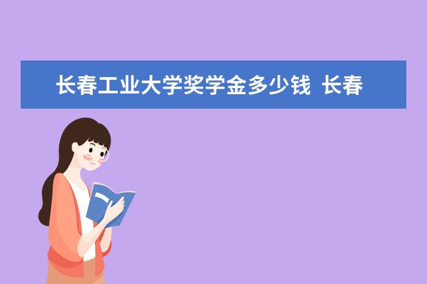 长春工业大学奖学金多少钱  长春工业大学奖学金设置情况