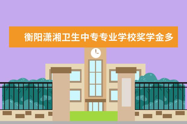 衡阳潇湘卫生中专专业学校奖学金多少钱  衡阳潇湘卫生中专专业学校奖学金设置情况