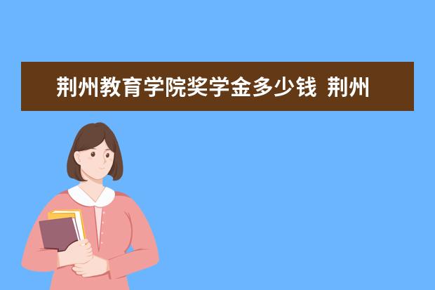 荆州教育学院奖学金多少钱  荆州教育学院奖学金设置情况