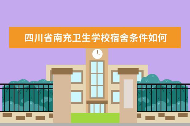 四川省南充卫生学校宿舍条件如何  四川省南充卫生学校宿舍有空调吗