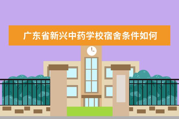 广东省新兴中药学校宿舍条件如何  广东省新兴中药学校宿舍有空调吗