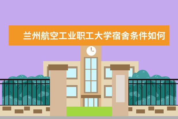 兰州航空工业职工大学宿舍条件如何  兰州航空工业职工大学宿舍有空调吗