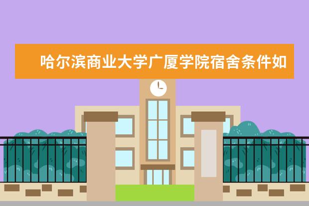 哈尔滨商业大学广厦学院宿舍条件如何  哈尔滨商业大学广厦学院宿舍有空调吗