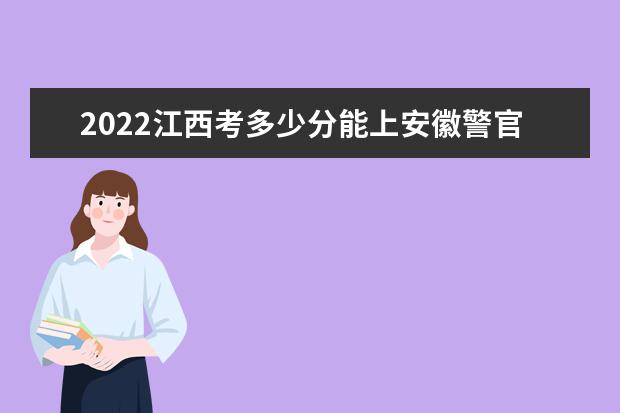 2022江西考多少分能上安徽警官职业学院（录取分数线、招生人数、位次）