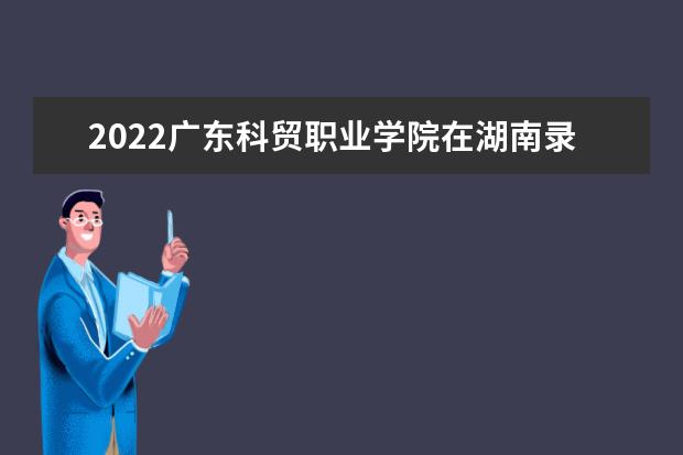 2022广东科贸职业学院在湖南录取分数线及招生计划「含招生人数、位次」