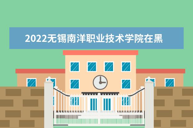2022无锡南洋职业技术学院在黑龙江招生人数、录取分数线、位次（文科+理科）