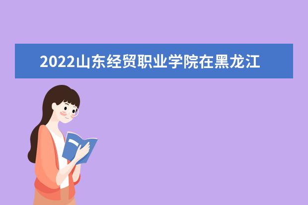 2022山東經(jīng)貿(mào)職業(yè)學(xué)院在黑龍江錄取分數(shù)線及招生計劃「含招生人數(shù)、位次」