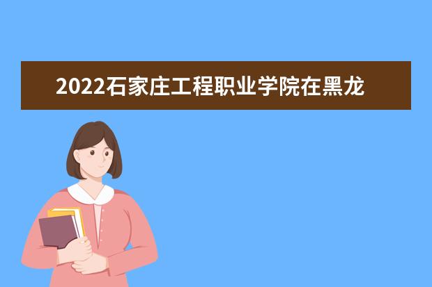 2022石家庄工程职业学院在黑龙江录取分数线及招生计划「含招生人数、位次」