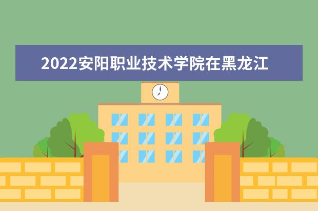 2022安阳职业技术学院在黑龙江录取分数线及招生计划「含招生人数、位次」