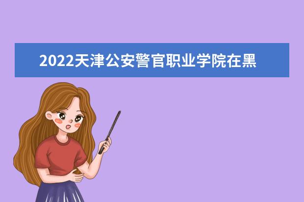 2022天津公安警官职业学院在黑龙江招生人数、录取分数线、位次（文科+理科）