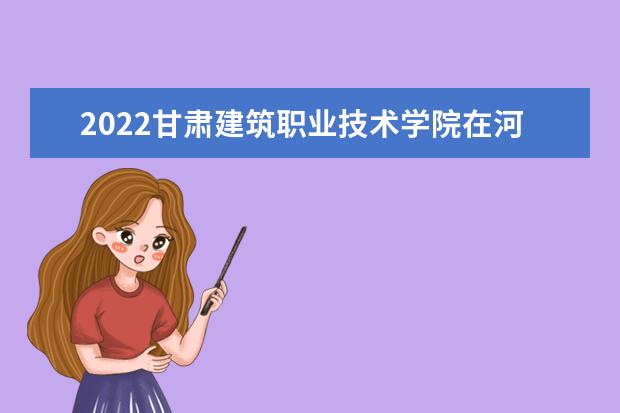 2022甘肃建筑职业技术学院在河南录取分数线及招生计划「含招生人数、位次」