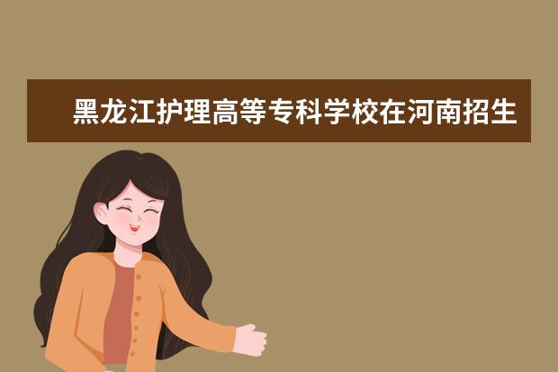 黑龙江护理高等专科学校在河南招生人数、录取分数线、位次[2022招生计划]