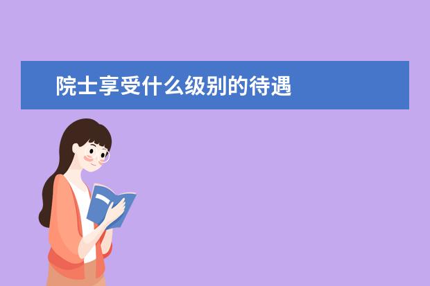 院士享受什么級別的待遇 院士享受國家什么待遇