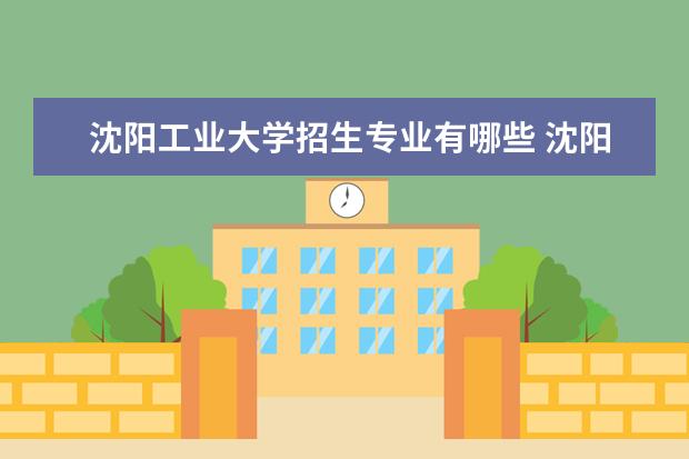 沈阳工业大学招生专业有哪些 沈阳工业大学有哪些重点学科