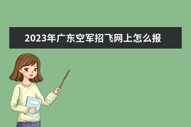 2023年广东空军招飞网上怎么报名 广东2023年空军招飞条件是什么
