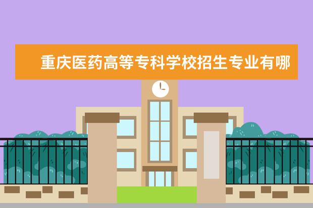 重庆医药高等专科学校招生专业有哪些 重庆医药高等专科学校有哪些重点学科
