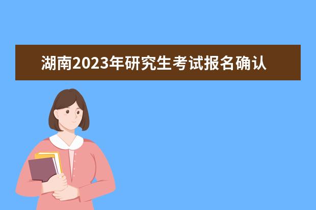 湖南2023年研究生考试报名确认时间是什么时候2023湖南考研报名确认流程如何