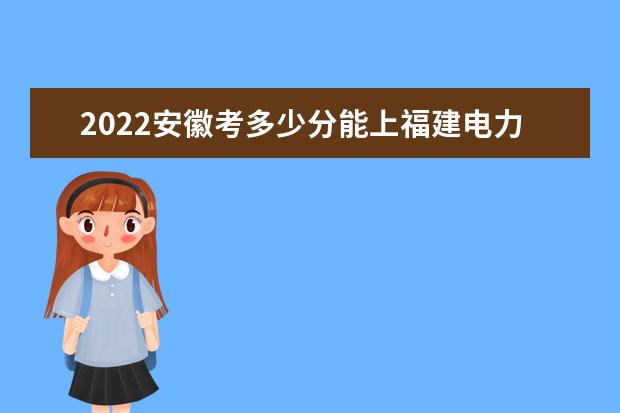 2022安徽考多少分能上福建電力職業(yè)技術學院（錄取分數(shù)線、招生人數(shù)、位次）