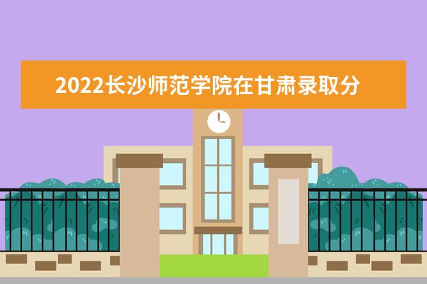 2022長(zhǎng)沙師范學(xué)院在甘肅錄取分?jǐn)?shù)線及招生計(jì)劃「含招生人數(shù)、位次」