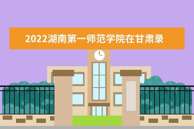 2022湖南第一师范学院在甘肃录取分数线及招生计划「含招生人数、位次」