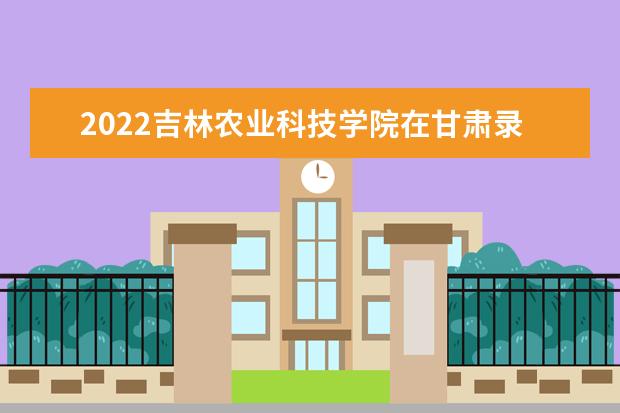 2022吉林农业科技学院在甘肃录取分数线及招生计划「含招生人数、位次」