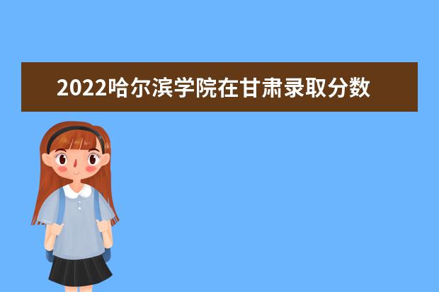 2022哈尔滨学院在甘肃录取分数线及招生计划「含招生人数、位次」